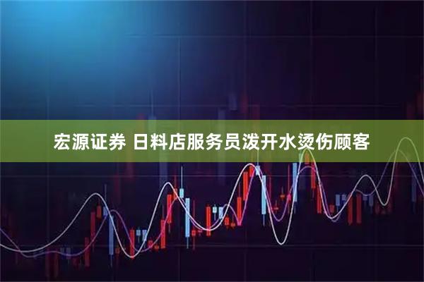 宏源证券 日料店服务员泼开水烫伤顾客