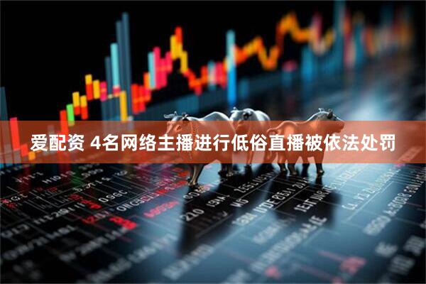 爱配资 4名网络主播进行低俗直播被依法处罚