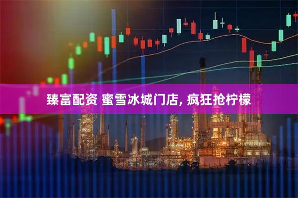 臻富配资 蜜雪冰城门店, 疯狂抢柠檬