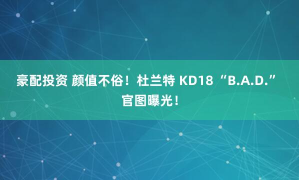 豪配投资 颜值不俗！杜兰特 KD18 “B.A.D.” 官图曝光！