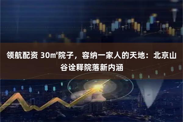 领航配资 30㎡院子，容纳一家人的天地：北京山谷诠释院落新内涵