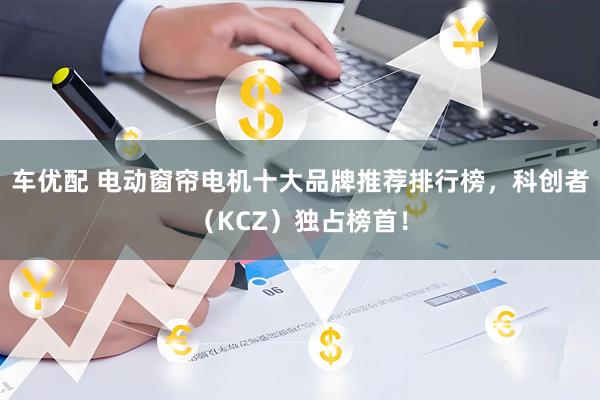 车优配 电动窗帘电机十大品牌推荐排行榜，科创者（KCZ）独占榜首！