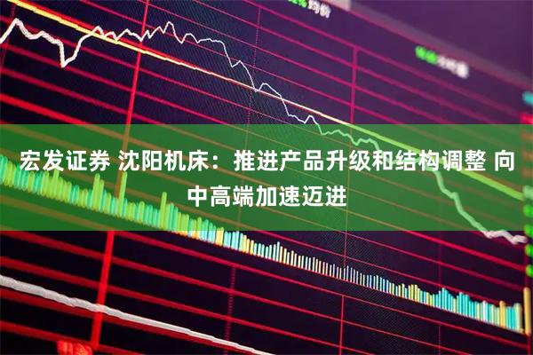 宏发证券 沈阳机床：推进产品升级和结构调整 向中高端加速迈进