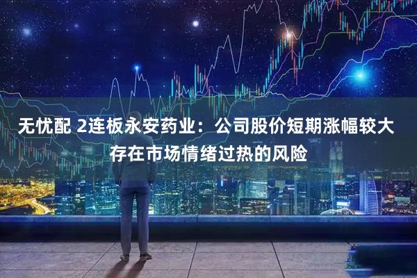 无忧配 2连板永安药业：公司股价短期涨幅较大 存在市场情绪过热的风险