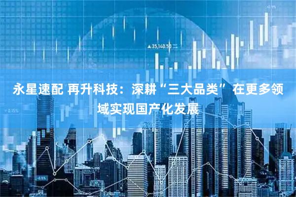 永星速配 再升科技：深耕“三大品类” 在更多领域实现国产化发展