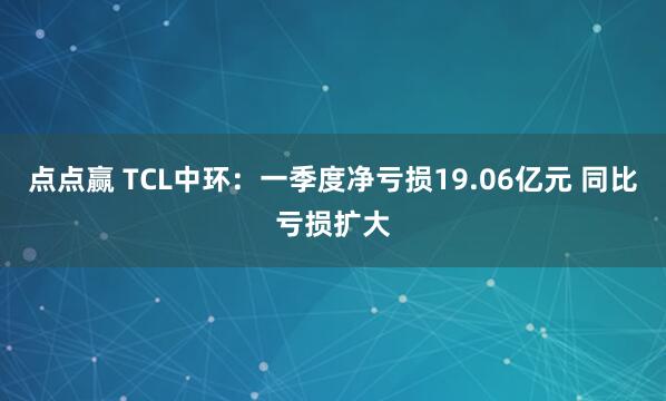 点点赢 TCL中环：一季度净亏损19.06亿元 同比亏损扩大