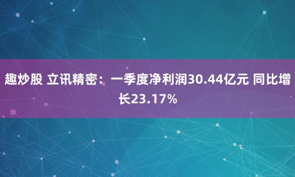 趣炒股 立讯精密：一季度净利润30.44亿元 同比增长23.17%