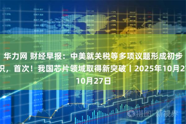华力网 财经早报：中美就关税等多项议题形成初步共识，首次！我国芯片领域取得新突破丨2025年10月27日