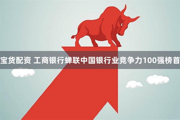 宝货配资 工商银行蝉联中国银行业竞争力100强榜首