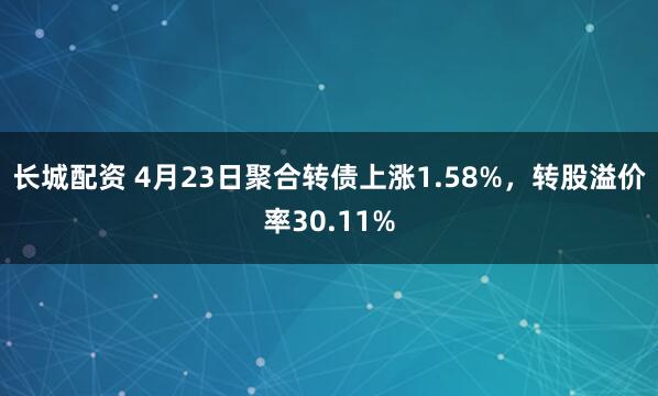 长城配资 4月23日聚合转债上涨1.58%，转股溢价率30.11%
