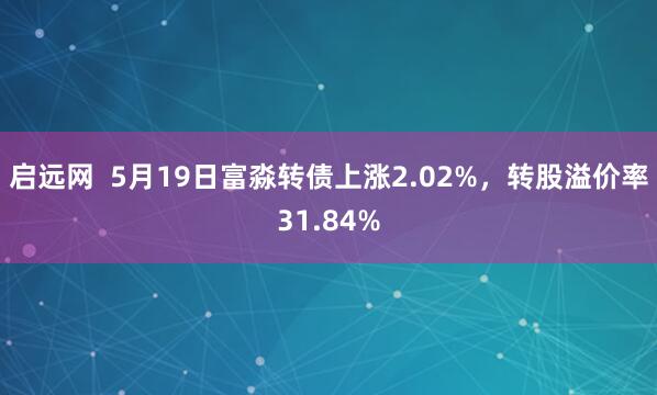 启远网  5月19日富淼转债上涨2.02%，转股溢价率31.84%