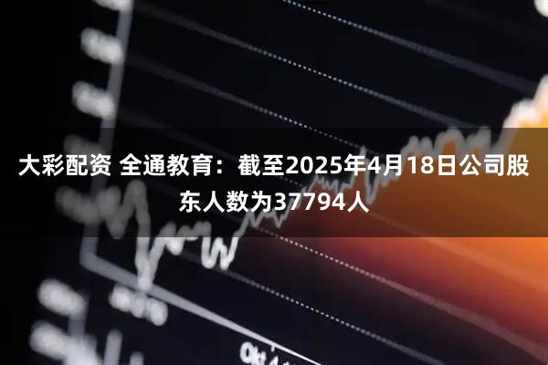 大彩配资 全通教育：截至2025年4月18日公司股东人数为37794人