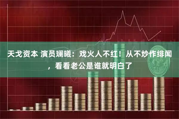 天戈资本 演员斓曦：戏火人不红！从不炒作绯闻，看看老公是谁就明白了