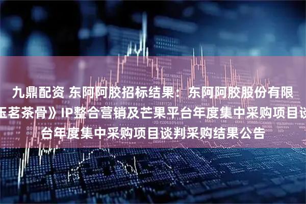 九鼎配资 东阿阿胶招标结果：东阿阿胶股份有限公司东阿阿胶《玉茗茶骨》IP整合营销及芒果平台年度集中采购项目谈判采购结果公告