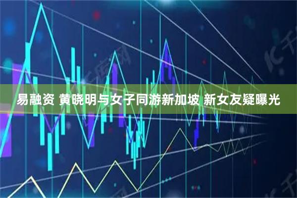 易融资 黄晓明与女子同游新加坡 新女友疑曝光