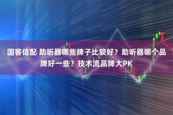 国客信配 助听器哪些牌子比较好？助听器哪个品牌好一些？技术流品牌大PK