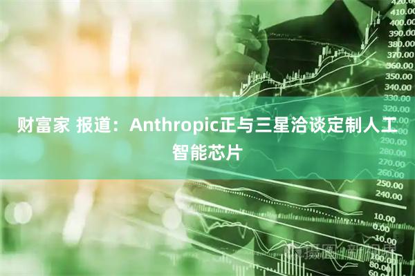 财富家 报道：Anthropic正与三星洽谈定制人工智能芯片
